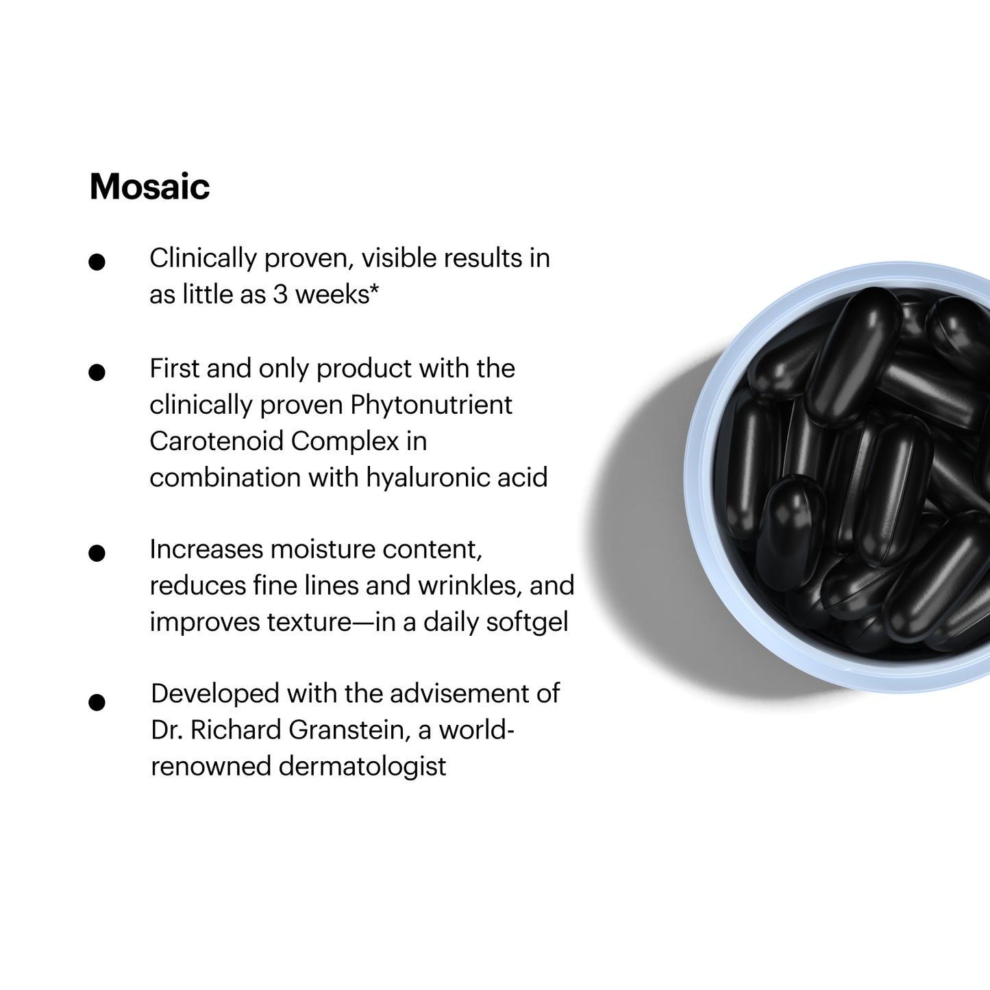Mosaic Features. Clinically proven, visible results in as little as 3 weeks*. First and only product with the clinically proven Phytonutrient Carotenoid Complex in combination with hyaluronic acid. Increases moisture content, reduces fine lines and wrinkles, and improves texture-in a daily softgel. Developed with the advisement of Dr. Richard Granstein, a world-renowned dermatologist