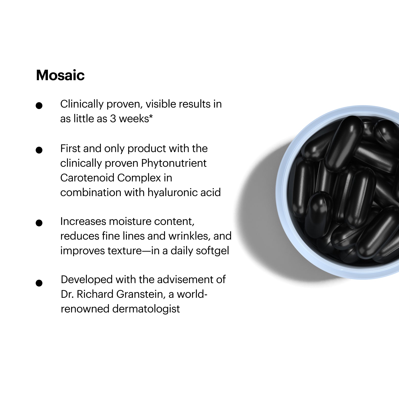 Mosaic Features. Clinically proven, visible results in as little as 3 weeks*. First and only product with the clinically proven Phytonutrient Carotenoid Complex in combination with hyaluronic acid. Increases moisture content, reduces fine lines and wrinkles, and improves texture-in a daily softgel. Developed with the advisement of Dr. Richard Granstein, a world-renowned dermatologist
